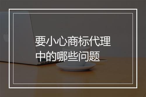 要小心商标代理中的哪些问题