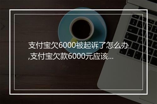 支付宝欠6000被起诉了怎么办,支付宝欠款6000元应该如何处理