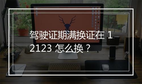驾驶证期满换证在 12123 怎么换？