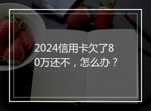 2024信用卡欠了80万还不，怎么办？
