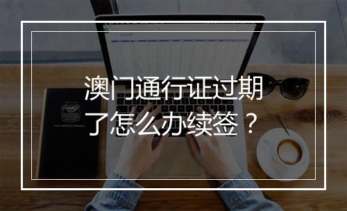 澳门通行证过期了怎么办续签？