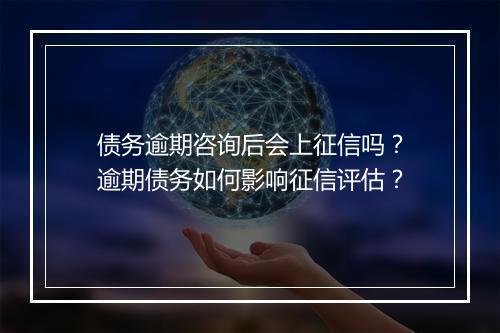 债务逾期咨询后会上征信吗？逾期债务如何影响征信评估？