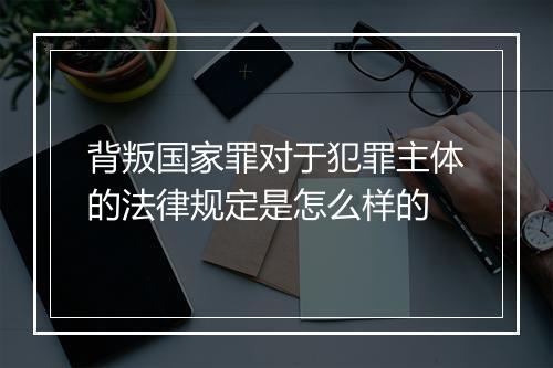 背叛国家罪对于犯罪主体的法律规定是怎么样的