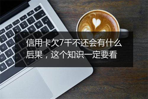 信用卡欠7千不还会有什么后果，这个知识一定要看