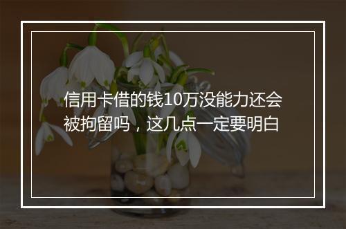 信用卡借的钱10万没能力还会被拘留吗，这几点一定要明白