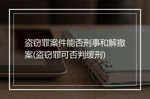 盗窃罪案件能否刑事和解撤案(盗窃罪可否判缓刑)