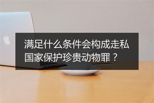 满足什么条件会构成走私国家保护珍贵动物罪？