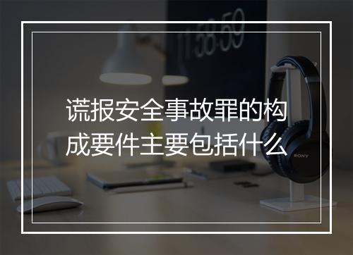 谎报安全事故罪的构成要件主要包括什么