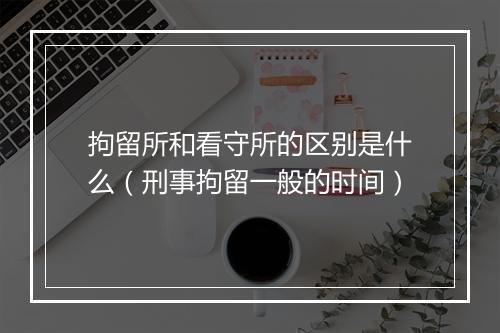 拘留所和看守所的区别是什么（刑事拘留一般的时间）