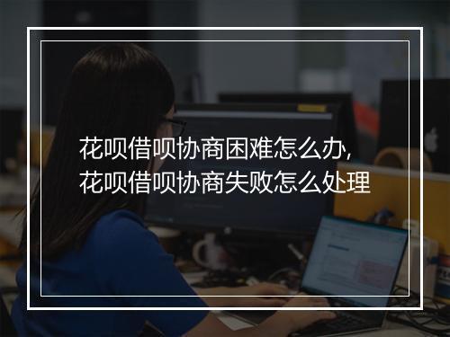 花呗借呗协商困难怎么办,花呗借呗协商失败怎么处理