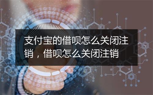 支付宝的借呗怎么关闭注销，借呗怎么关闭注销