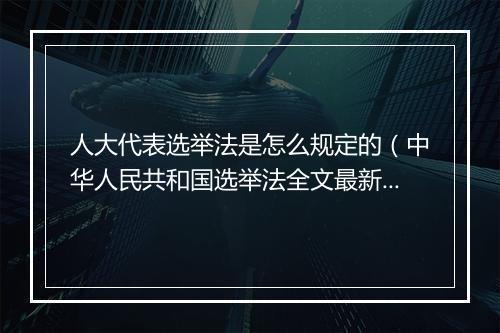 人大代表选举法是怎么规定的（中华人民共和国选举法全文最新）