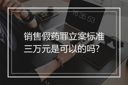 销售假药罪立案标准三万元是可以的吗?