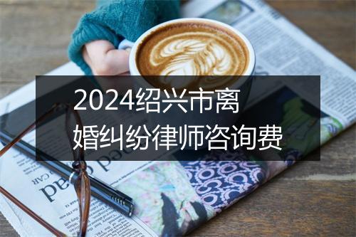 2024绍兴市离婚纠纷律师咨询费