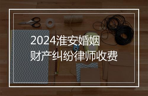 2024淮安婚姻财产纠纷律师收费