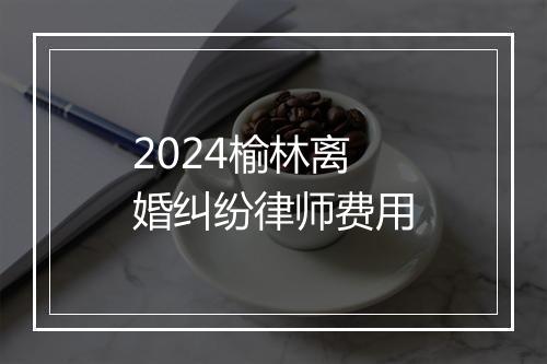 2024榆林离婚纠纷律师费用