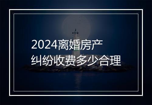 2024离婚房产纠纷收费多少合理