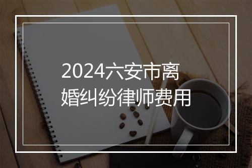 2024六安市离婚纠纷律师费用