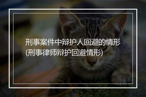 刑事案件中辩护人回避的情形(刑事律师辩护回避情形)