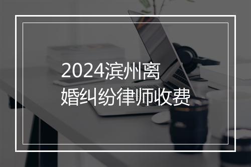 2024滨州离婚纠纷律师收费