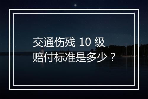 交通伤残 10 级赔付标准是多少？
