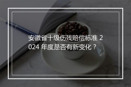 安徽省十级伤残赔偿标准 2024 年度是否有新变化？