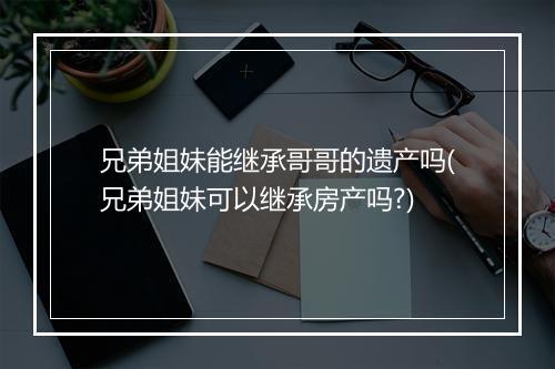 兄弟姐妹能继承哥哥的遗产吗(兄弟姐妹可以继承房产吗?)