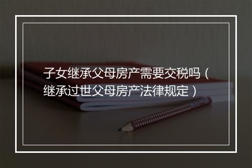 子女继承父母房产需要交税吗（继承过世父母房产法律规定）