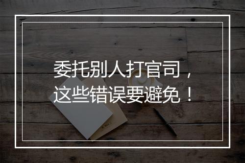 委托别人打官司，这些错误要避免！