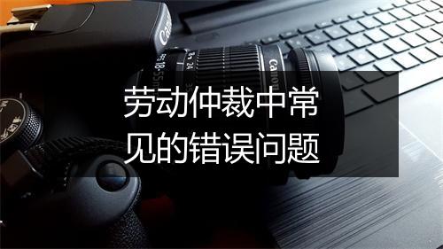 劳动仲裁中常见的错误问题