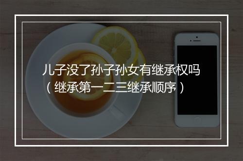 儿子没了孙子孙女有继承权吗（继承第一二三继承顺序）