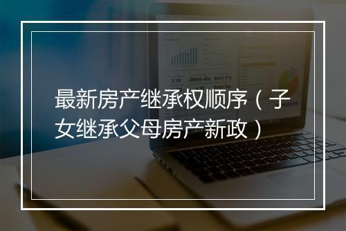最新房产继承权顺序（子女继承父母房产新政）