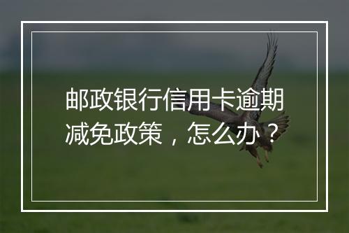 邮政银行信用卡逾期减免政策，怎么办？