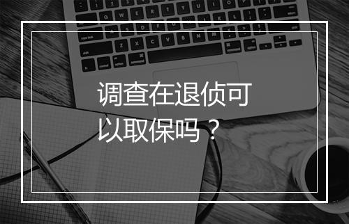 调查在退侦可以取保吗？