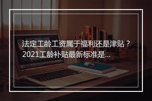 法定工龄工资属于福利还是津贴？2021工龄补贴最新标准是什么？