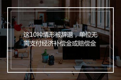 这10种情形被辞退，单位无需支付经济补偿金或赔偿金