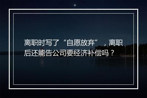 离职时写了“自愿放弃”，离职后还能告公司要经济补偿吗？