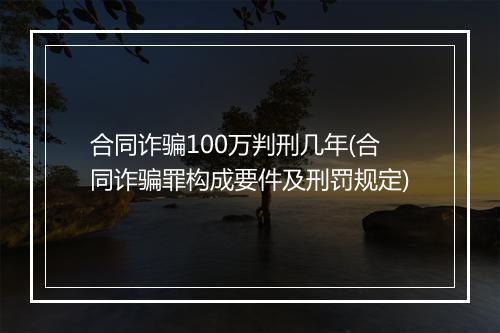 合同诈骗100万判刑几年(合同诈骗罪构成要件及刑罚规定)