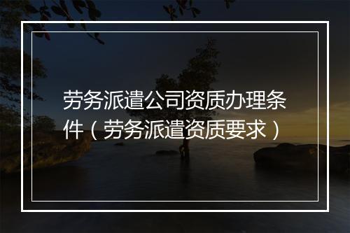 劳务派遣公司资质办理条件（劳务派遣资质要求）