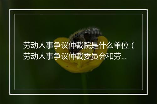 劳动人事争议仲裁院是什么单位（劳动人事争议仲裁委员会和劳动人事争议仲裁院是什么关系？）