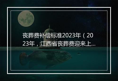 丧葬费补偿标准2023年（2023年，江西省丧葬费迎来上涨，机关、企业、农民分别能领多少）
