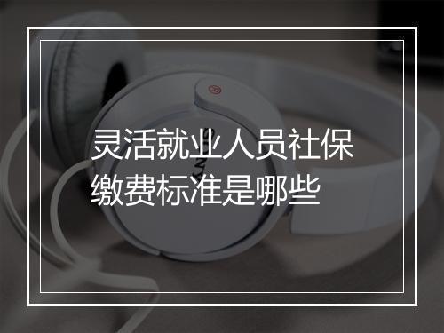 灵活就业人员社保缴费标准是哪些