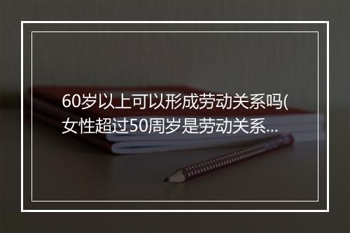 60岁以上可以形成劳动关系吗(女性超过50周岁是劳动关系吗)