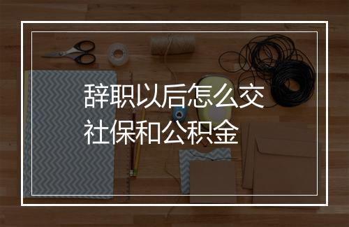 辞职以后怎么交社保和公积金