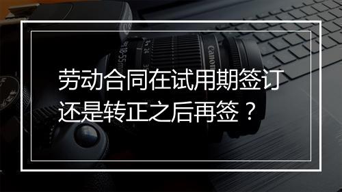 劳动合同在试用期签订还是转正之后再签？