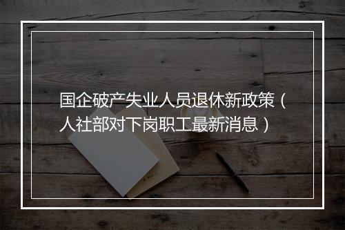 国企破产失业人员退休新政策（人社部对下岗职工最新消息）