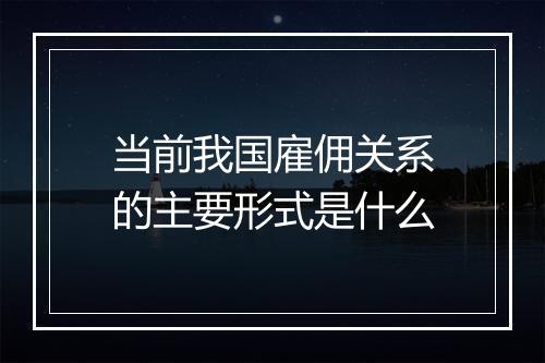当前我国雇佣关系的主要形式是什么