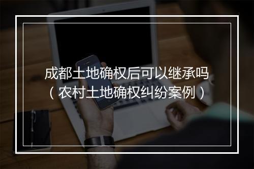 成都土地确权后可以继承吗（农村土地确权纠纷案例）