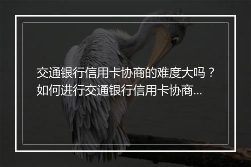 交通银行信用卡协商的难度大吗？如何进行交通银行信用卡协商？