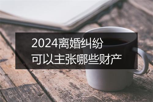 2024离婚纠纷可以主张哪些财产